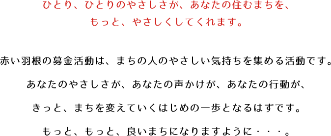 ひとり、ひとりのやさしさが、あなたの住むまちを、もっと、やさしくしてくれます。赤い羽根の募金活動は、まちの人のやさしい気持ちを集める活動です。あなたのやさしさが、あなたの声かけが、あなたの行動が、きっと、まちを変えていくはじめの一歩となるはずです。もっと、もっと、良いまちになりますように・・・。